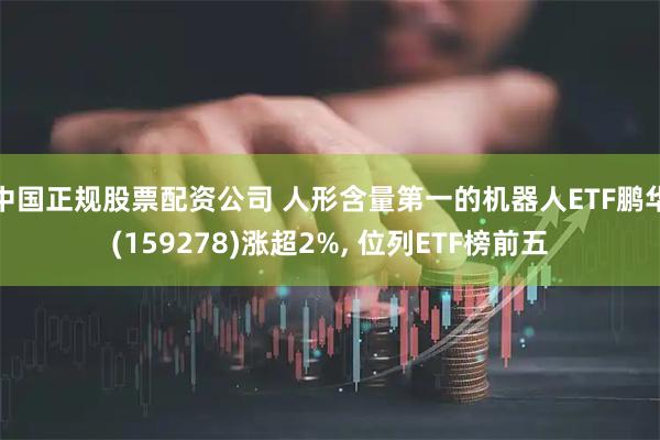 中国正规股票配资公司 人形含量第一的机器人ETF鹏华(159278)涨超2%, 位列ETF榜前五