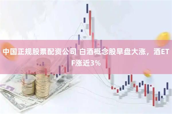 中国正规股票配资公司 白酒概念股早盘大涨，酒ETF涨近3%