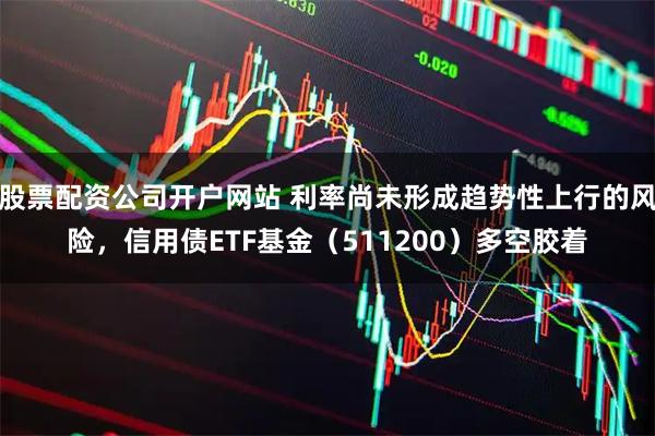 股票配资公司开户网站 利率尚未形成趋势性上行的风险，信用债ETF基金（511200）多空胶着