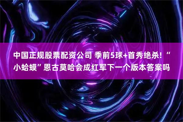 中国正规股票配资公司 季前5球+首秀绝杀! “小蛤蟆”恩古莫哈会成红军下一个版本答案吗