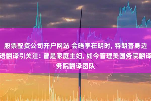 股票配资公司开户网站 会晤李在明时, 特朗普身边的韩语翻译引关注: 曾是家庭主妇, 如今管理美国务院翻译团队