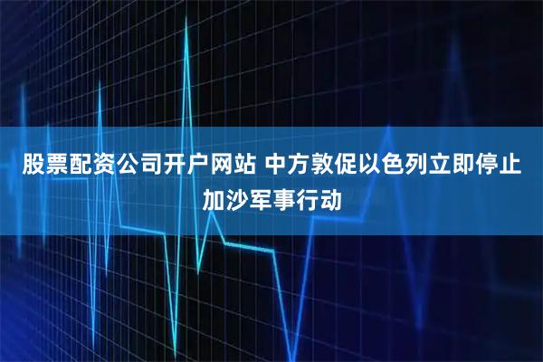 股票配资公司开户网站 中方敦促以色列立即停止加沙军事行动