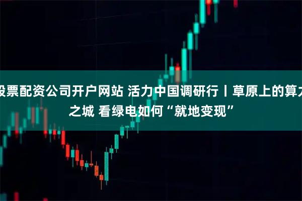 股票配资公司开户网站 活力中国调研行丨草原上的算力之城&#32;看绿电如何“就地变现”