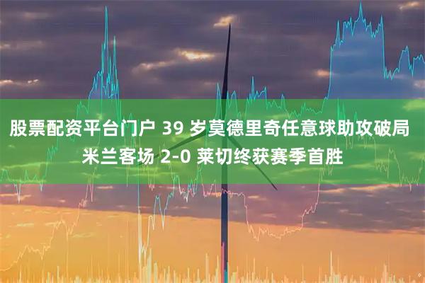 股票配资平台门户 39 岁莫德里奇任意球助攻破局 米兰客场 2-0 莱切终获赛季首胜
