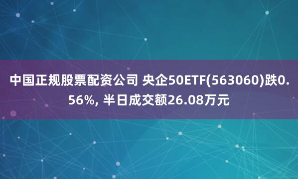 中国正规股票配资公司 央企50ETF(563060)跌0.56%, 半日成交额26.08万元