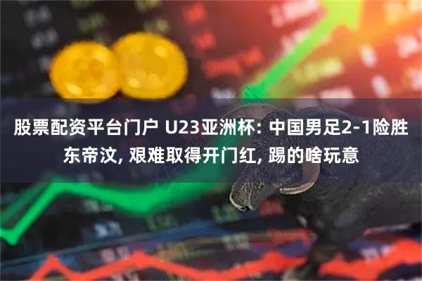 股票配资平台门户 U23亚洲杯: 中国男足2-1险胜东帝汶, 艰难取得开门红, 踢的啥玩意