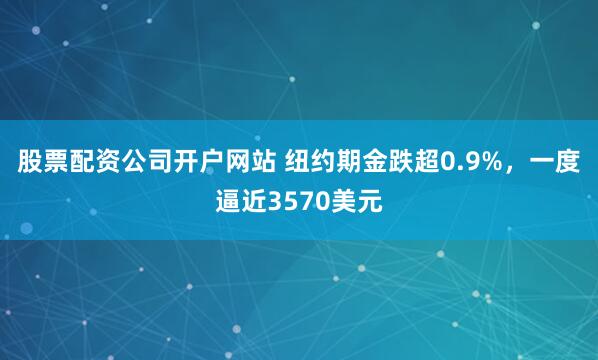 股票配资公司开户网站 纽约期金跌超0.9%,一度逼近3570美元