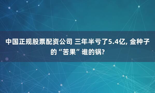 中国正规股票配资公司 三年半亏了5.4亿, 金种子的“苦果”谁的锅?