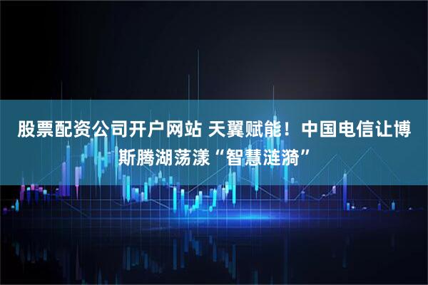 股票配资公司开户网站 天翼赋能！中国电信让博斯腾湖荡漾“智慧涟漪”