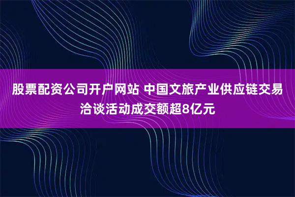 股票配资公司开户网站 中国文旅产业供应链交易洽谈活动成交额超8亿元