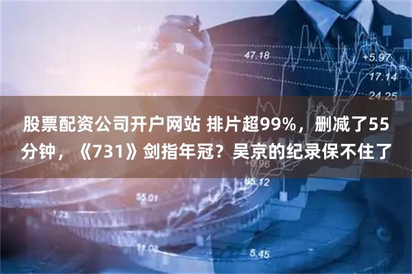 股票配资公司开户网站 排片超99%，删减了55分钟，《731》剑指年冠？吴京的纪录保不住了