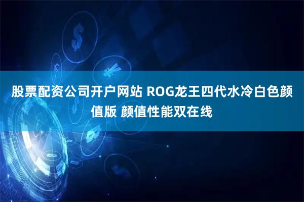 股票配资公司开户网站 ROG龙王四代水冷白色颜值版 颜值性能双在线