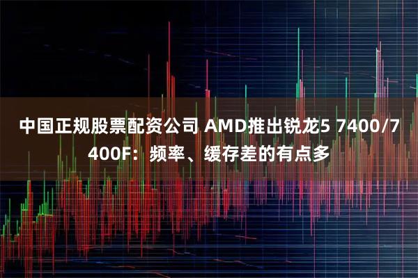 中国正规股票配资公司 AMD推出锐龙5 7400/7400F：频率、缓存差的有点多