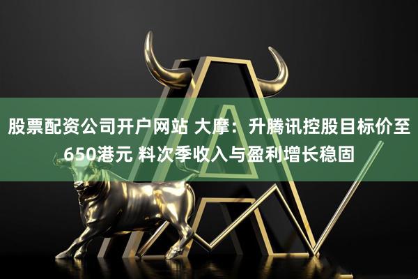 股票配资公司开户网站 大摩：升腾讯控股目标价至650港元 料次季收入与盈利增长稳固