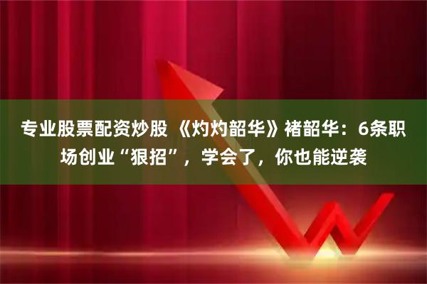 专业股票配资炒股 《灼灼韶华》褚韶华：6条职场创业“狠招”，学会了，你也能逆袭