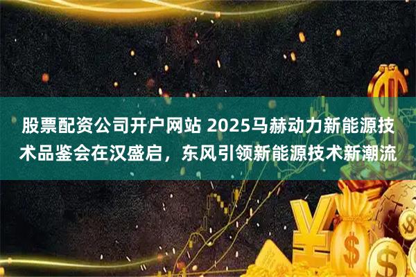 股票配资公司开户网站 2025马赫动力新能源技术品鉴会在汉盛启，东风引领新能源技术新潮流