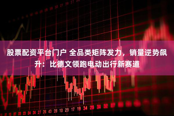 股票配资平台门户 全品类矩阵发力，销量逆势飙升：比德文领跑电动出行新赛道