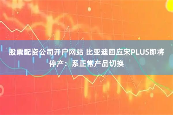 股票配资公司开户网站 比亚迪回应宋PLUS即将停产：系正常产品切换