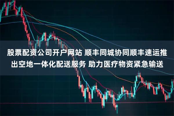 股票配资公司开户网站 顺丰同城协同顺丰速运推出空地一体化配送服务 助力医疗物资紧急输送