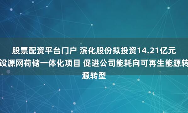 股票配资平台门户 滨化股份拟投资14.21亿元建设源网荷储一体化项目 促进公司能耗向可再生能源转型