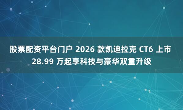 股票配资平台门户 2026 款凯迪拉克 CT6 上市 28.99 万起享科技与豪华双重升级