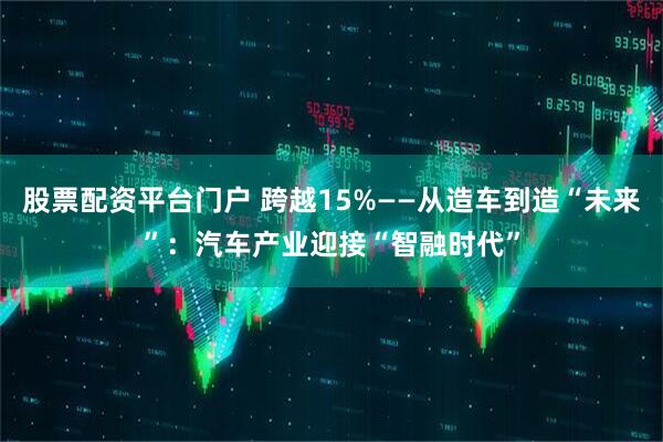 股票配资平台门户 跨越15%——从造车到造“未来”：汽车产业迎接“智融时代”