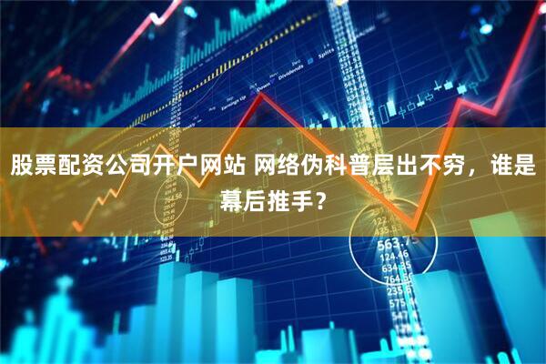 股票配资公司开户网站 网络伪科普层出不穷，谁是幕后推手？