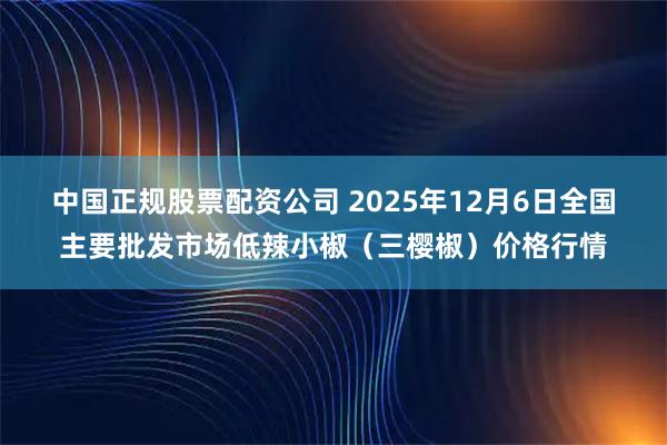 中国正规股票配资公司 2025年12月6日全国主要批发市场低辣小椒（三樱椒）价格行情