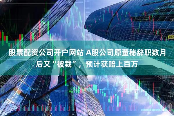 股票配资公司开户网站 A股公司原董秘辞职数月后又“被裁”，预计获赔上百万