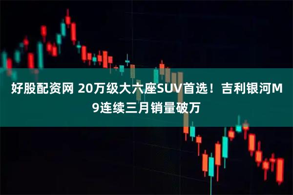 好股配资网 20万级大六座SUV首选！吉利银河M9连续三月销量破万