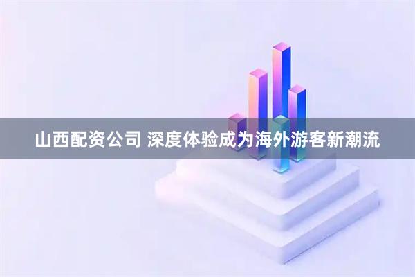 山西配资公司 深度体验成为海外游客新潮流