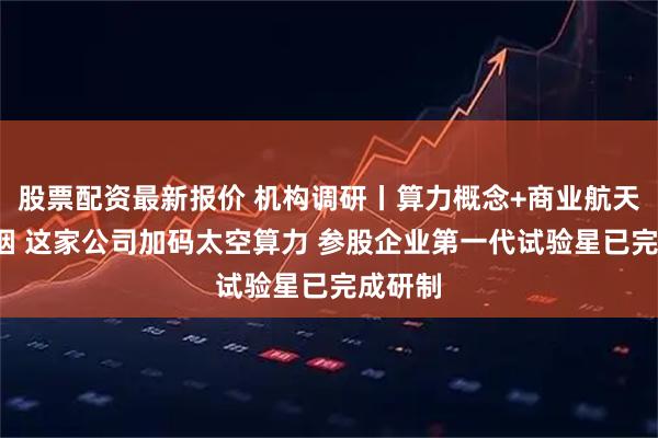 股票配资最新报价 机构调研丨算力概念+商业航天+电子烟 这家公司加码太空算力 参股企业第一代试验星已完成研制