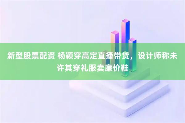 新型股票配资 杨颖穿高定直播带货，设计师称未许其穿礼服卖廉价鞋