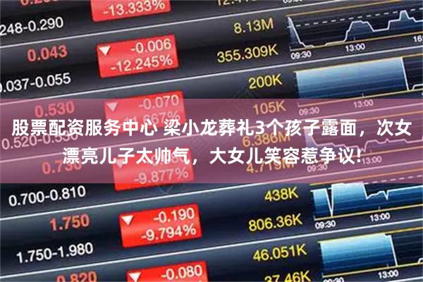股票配资服务中心 梁小龙葬礼3个孩子露面,次女漂亮儿子太帅气,大女儿笑容惹争议!
