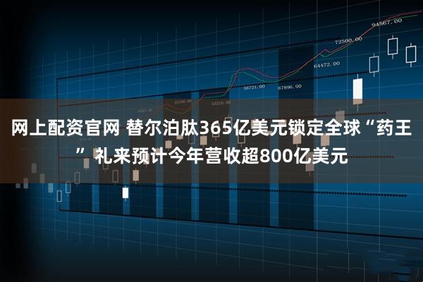 网上配资官网 替尔泊肽365亿美元锁定全球“药王” 礼来预计今年营收超800亿美元