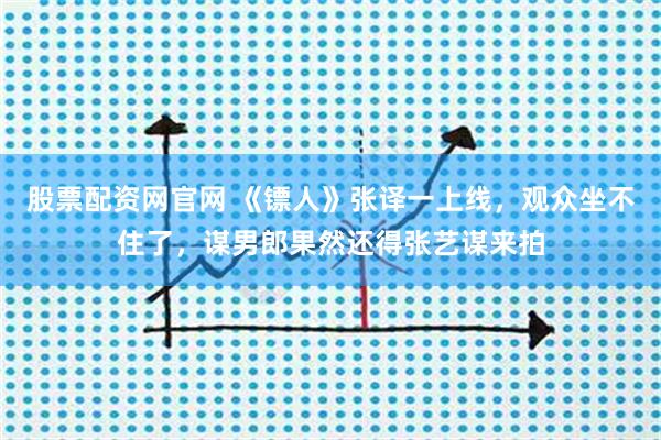 股票配资网官网 《镖人》张译一上线，观众坐不住了，谋男郎果然还得张艺谋来拍