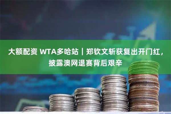 大额配资 WTA多哈站｜郑钦文斩获复出开门红，披露澳网退赛背后艰辛