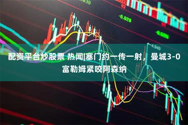 配资平台炒股票 热闻|塞门约一传一射，曼城3-0富勒姆紧咬阿森纳