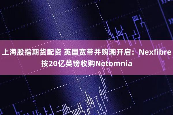 上海股指期货配资 英国宽带并购潮开启：Nexfibre按20亿英镑收购Netomnia