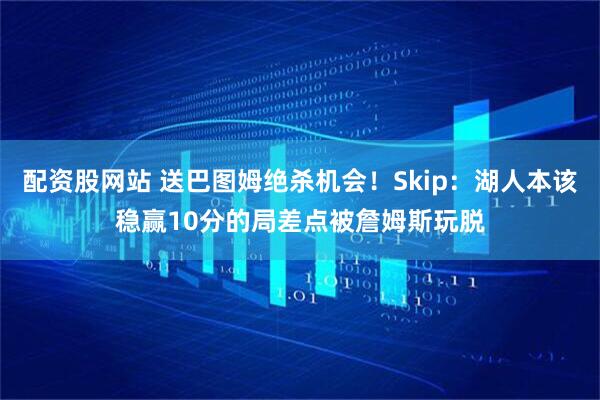 配资股网站 送巴图姆绝杀机会！Skip：湖人本该稳赢10分的局差点被詹姆斯玩脱
