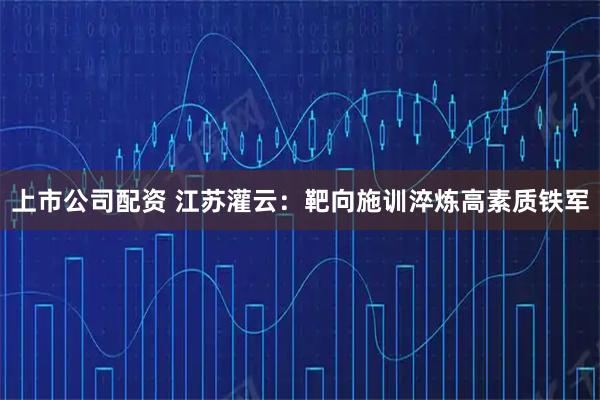 上市公司配资 江苏灌云：靶向施训淬炼高素质铁军