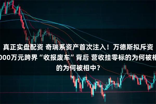 真正实盘配资 奇瑞系资产首次注入！万德斯拟斥资逾3000万元跨界“收报废车”背后 营收挂零标的为何被相中？