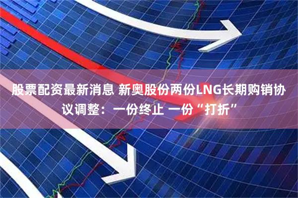 股票配资最新消息 新奥股份两份LNG长期购销协议调整：一份终止 一份“打折”