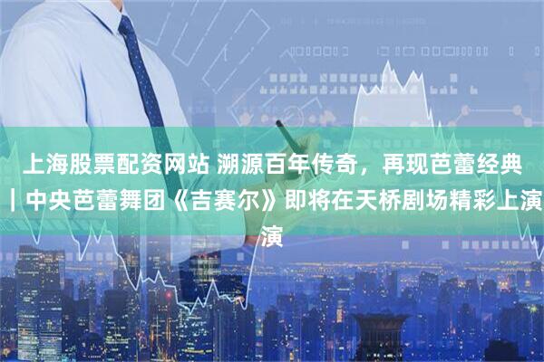 上海股票配资网站 溯源百年传奇，再现芭蕾经典｜中央芭蕾舞团《吉赛尔》即将在天桥剧场精彩上演