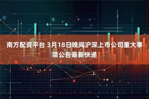 南方配资平台 3月18日晚间沪深上市公司重大事项公告最新快递