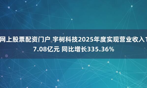 网上股票配资门户 宇树科技2025年度实现营业收入17.08亿元 同比增长335.36%