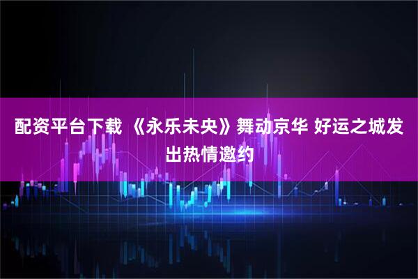 配资平台下载 《永乐未央》舞动京华 好运之城发出热情邀约