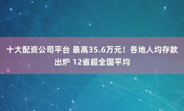 十大配资公司平台 最高35.6万元!各地人均存款出炉 12省超全国平均