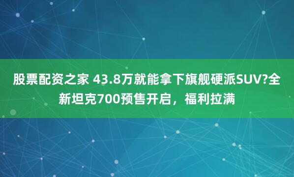 股票配资之家 43.8万就能拿下旗舰硬派SUV?全新坦克700预售开启，福利拉满