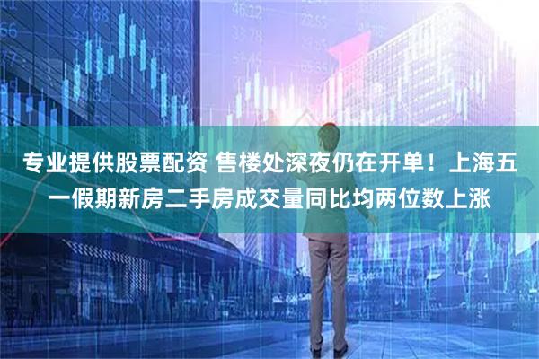 专业提供股票配资 售楼处深夜仍在开单！上海五一假期新房二手房成交量同比均两位数上涨